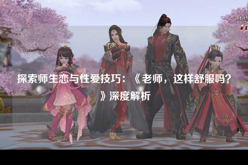探索师生恋与性爱技巧：《老师，这样舒服吗？》深度解析