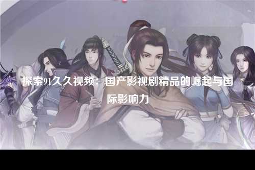 探索91久久视频：国产影视剧精品的崛起与国际影响力