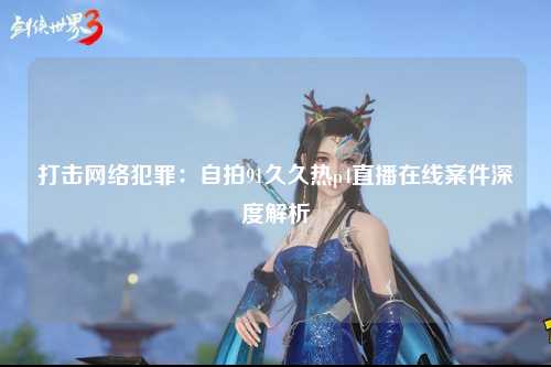 打击网络犯罪：自拍91久久热p4直播在线案件深度解析