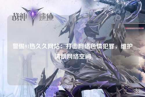 警惕91热久久网站：打击网络色情犯罪，维护清朗网络空间