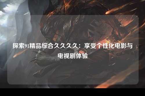 探索91精品综合久久久久：享受个性化电影与电视剧体验