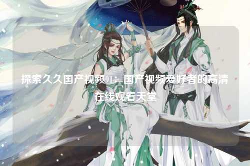 探索久久国产视频91：国产视频爱好者的高清在线观看天堂