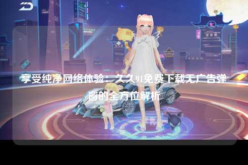 享受纯净网络体验：久久91免费下载无广告弹窗的全方位解析