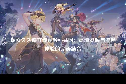 探索久久撸在线视频91vob网：高清资源与流畅体验的完美结合