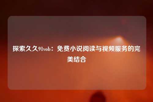 探索久久91vob：免费小说阅读与视频服务的完美结合