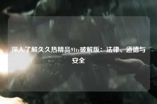 深入了解久久热精品91tv破解版：法律、道德与安全