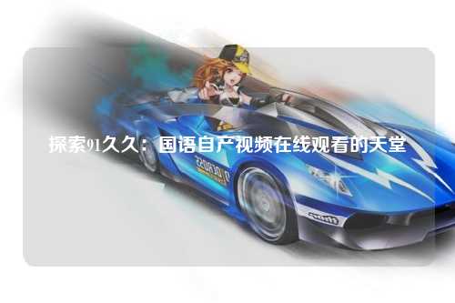 探索91久久：国语自产视频在线观看的天堂