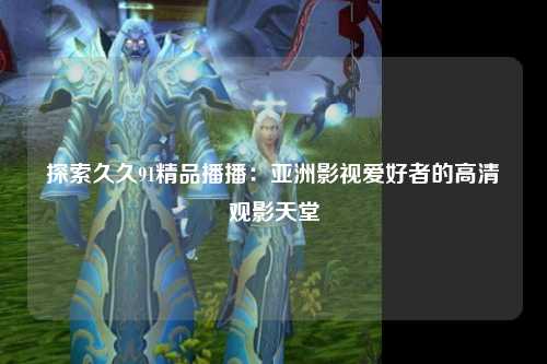 探索久久91精品播播：亚洲影视爱好者的高清观影天堂