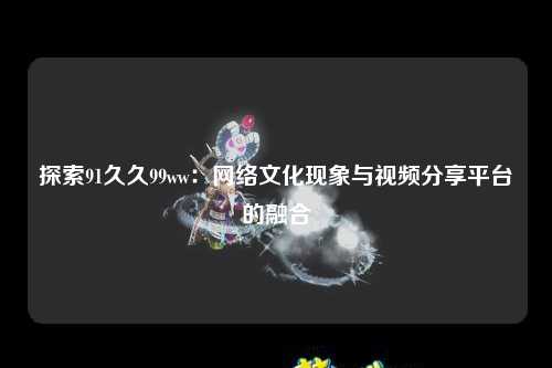 探索91久久99ww：网络文化现象与视频分享平台的融合