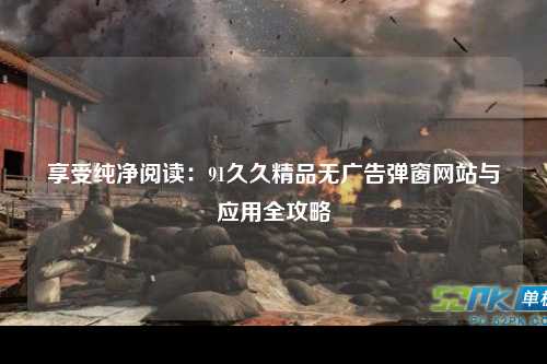 享受纯净阅读：91久久精品无广告弹窗网站与应用全攻略