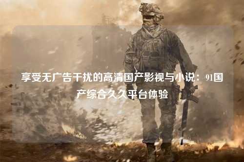 享受无广告干扰的高清国产影视与小说：91国产综合久久平台体验