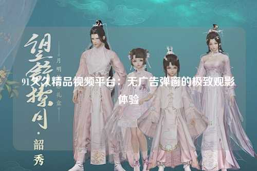 91久久精品视频平台：无广告弹窗的极致观影体验