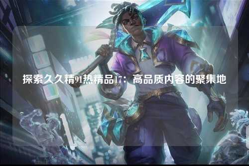 探索久久精91热精品17：高品质内容的聚集地