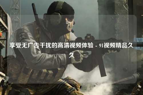 享受无广告干扰的高清视频体验 - 91视频精品久久