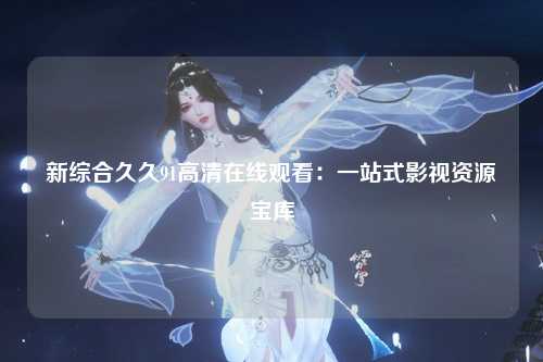 新综合久久91高清在线观看：一站式影视资源宝库