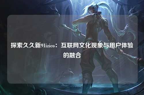 探索久久新91izico：互联网文化现象与用户体验的融合