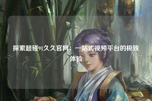 探索超碰91久久官网：一站式视频平台的极致体验