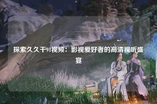 探索久久干91视频：影视爱好者的高清视听盛宴