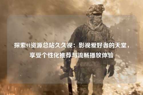 探索91资源总站久久视：影视爱好者的天堂，享受个性化推荐与流畅播放体验
