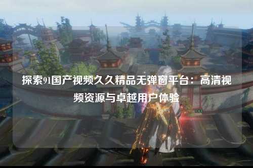 探索91国产视频久久精品无弹窗平台：高清视频资源与卓越用户体验