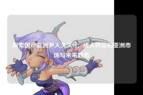 探索国产亚洲尹人久久91：成人内容的亚洲市场与未来趋势
