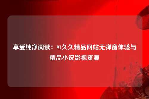 享受纯净阅读：91久久精品网站无弹窗体验与精品小说影视资源
