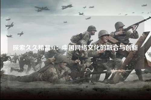 探索久久精品91：中国网络文化的融合与创新