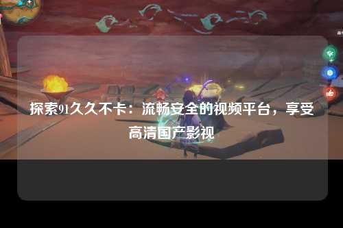 探索91久久不卡：流畅安全的视频平台，享受高清国产影视