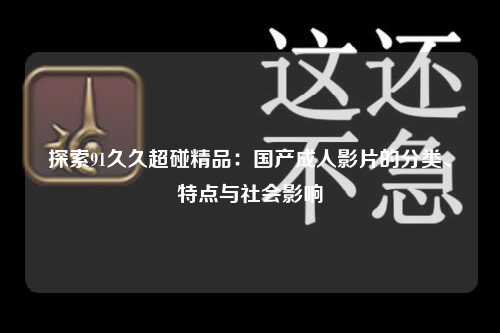 探索91久久超碰精品：国产成人影片的分类、特点与社会影响