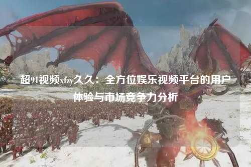 超91视频xfzy久久：全方位娱乐视频平台的用户体验与市场竞争力分析