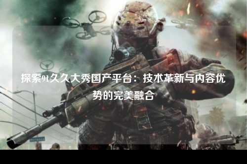 探索91久久大秀国产平台：技术革新与内容优势的完美融合