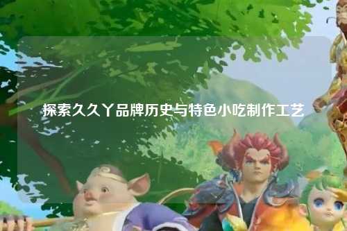 探索久久丫品牌历史与特色小吃制作工艺