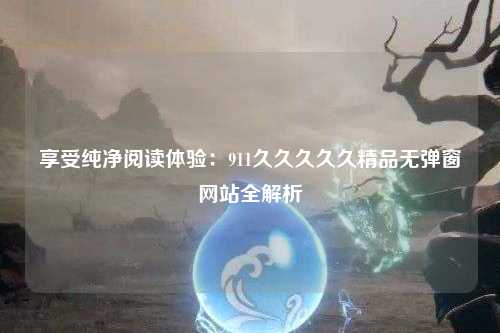 享受纯净阅读体验：911久久久久久精品无弹窗网站全解析