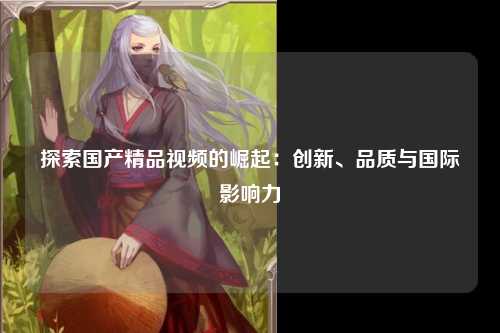 探索国产精品视频的崛起：创新、品质与国际影响力