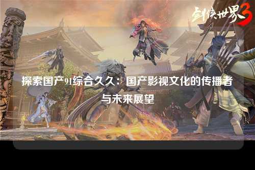 探索国产91综合久久：国产影视文化的传播者与未来展望