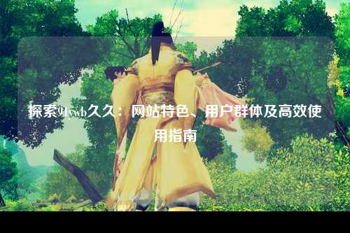 探索91ywb久久：网站特色、用户群体及高效使用指南