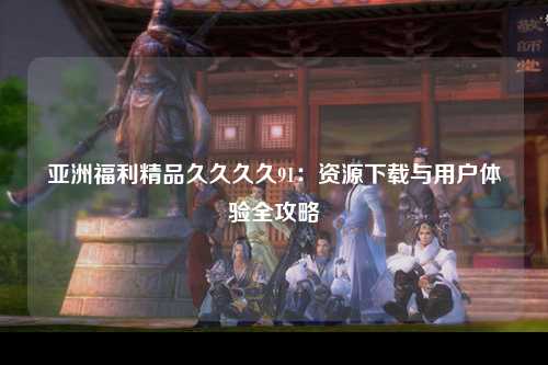 亚洲福利精品久久久久91：资源下载与用户体验全攻略