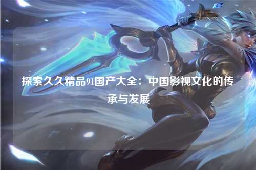 探索久久精品91国产大全：中国影视文化的传承与发展