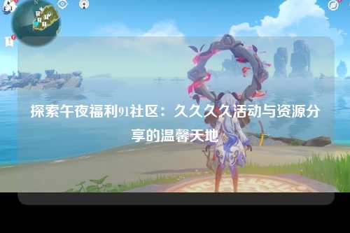 探索午夜福利91社区：久久久久活动与资源分享的温馨天地