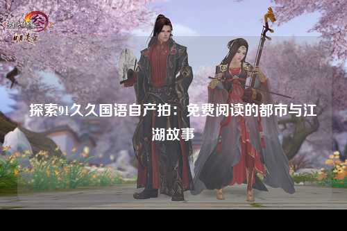 探索91久久国语自产拍：免费阅读的都市与江湖故事