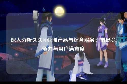 深入分析久久91亚洲产品与综合服务：市场竞争力与用户满意度