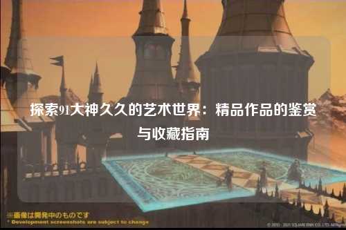 探索91大神久久的艺术世界：精品作品的鉴赏与收藏指南