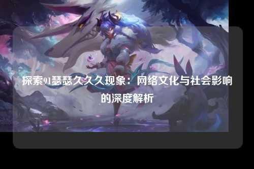 探索91瑟瑟久久久现象：网络文化与社会影响的深度解析