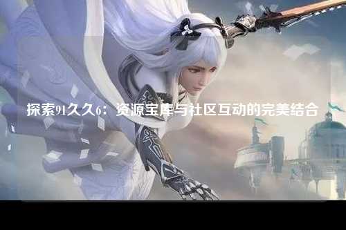 探索91久久6：资源宝库与社区互动的完美结合