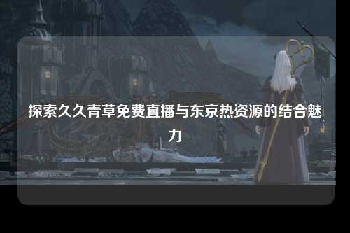 探索久久青草免费直播与东京热资源的结合魅力