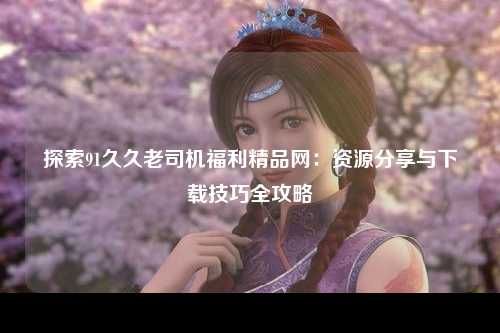 探索91久久老司机福利精品网：资源分享与下载技巧全攻略