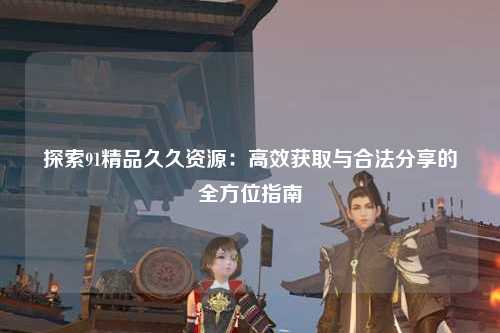 探索91精品久久资源：高效获取与合法分享的全方位指南