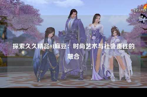 探索久久精品91麻豆：时尚艺术与社会责任的融合
