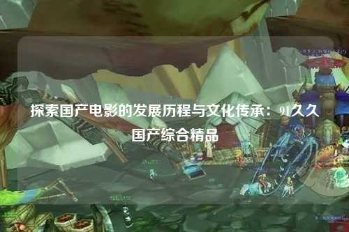 探索国产电影的发展历程与文化传承：91久久国产综合精品