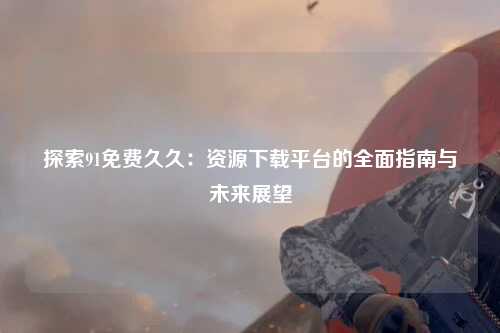 探索91免费久久：资源下载平台的全面指南与未来展望